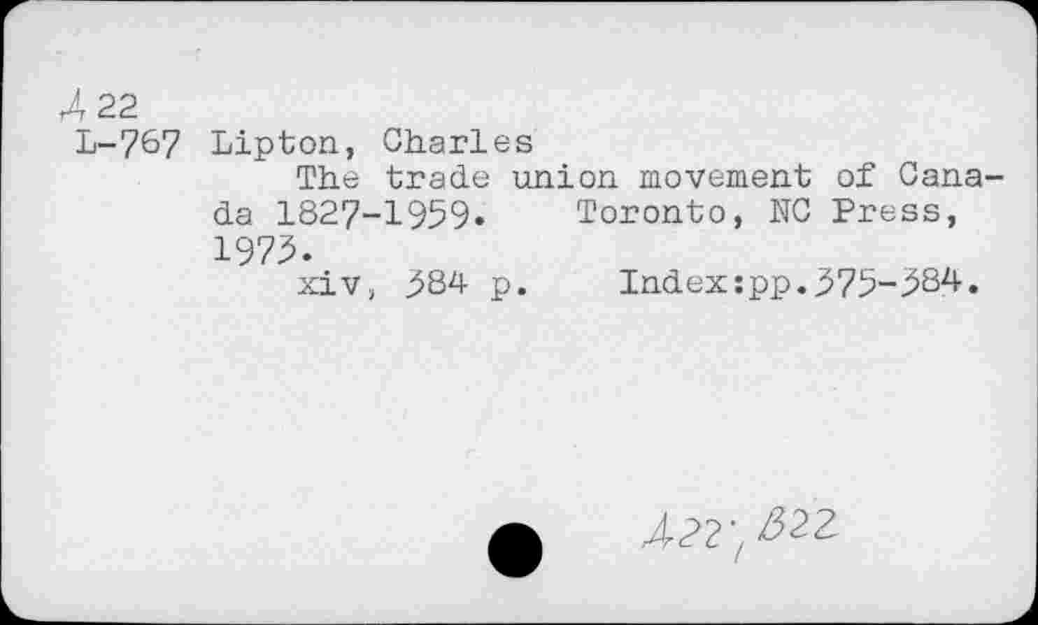 ﻿r4 22
L-767 Lipton, Charles
The trade union movement of Canada 1827-1959» Toronto, N0 Press, 1975»
xiv, 584 p. Indexzpp.575-584.
/?2'/22